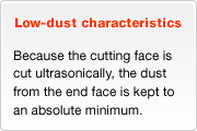 Low-dust characteristics - Because the cutting face is cut ultrasonically, the dust from the end face is kept to an absolute minimum.
